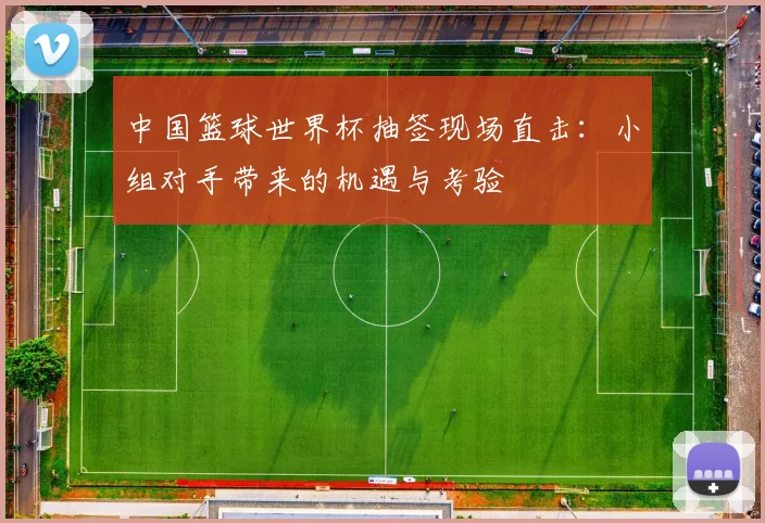 中国篮球世界杯抽签现场直击：小组对手带来的机遇与考验