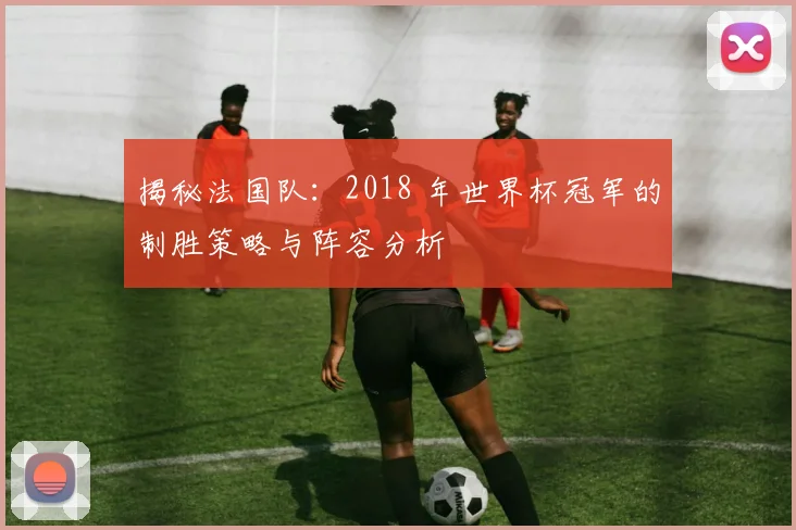 揭秘法国队：2018 年世界杯冠军的制胜策略与阵容分析