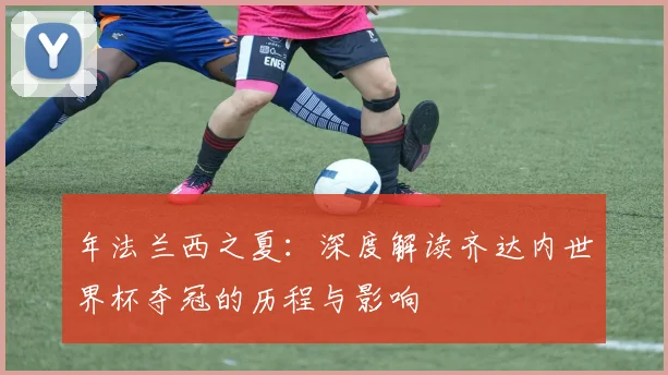 年法兰西之夏：深度解读齐达内世界杯夺冠的历程与影响