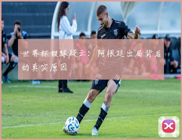 世界杯假球疑云：阿根廷出局背后的真实原因