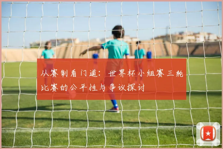 从赛制看门道：世界杯小组赛三轮比赛的公平性与争议探讨